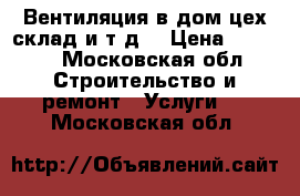 Вентиляция в дом,цех,склад.и т.д. › Цена ­ 1 000 - Московская обл. Строительство и ремонт » Услуги   . Московская обл.